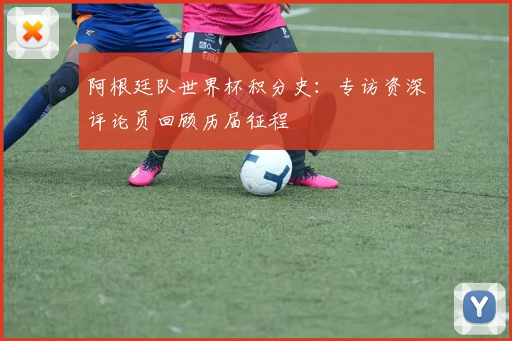 阿根廷队世界杯积分史：专访资深评论员回顾历届征程