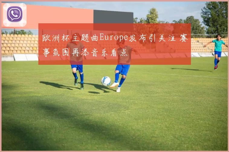 欧洲杯主题曲Europe发布引关注 赛事氛围再添音乐看点