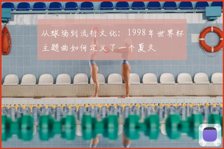 从球场到流行文化：1998年世界杯主题曲如何定义了一个夏天