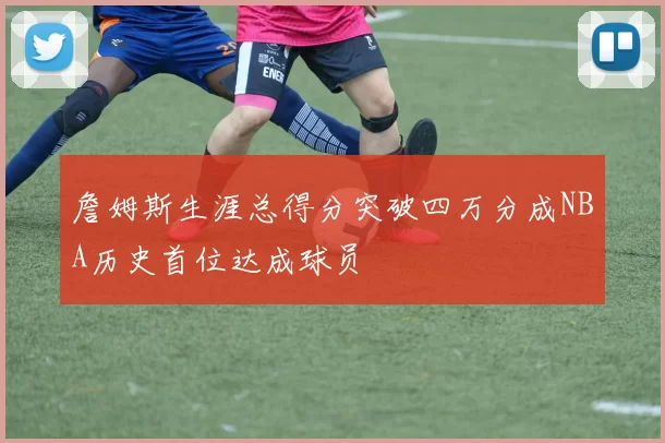 詹姆斯生涯总得分突破四万分成NBA历史首位达成球员