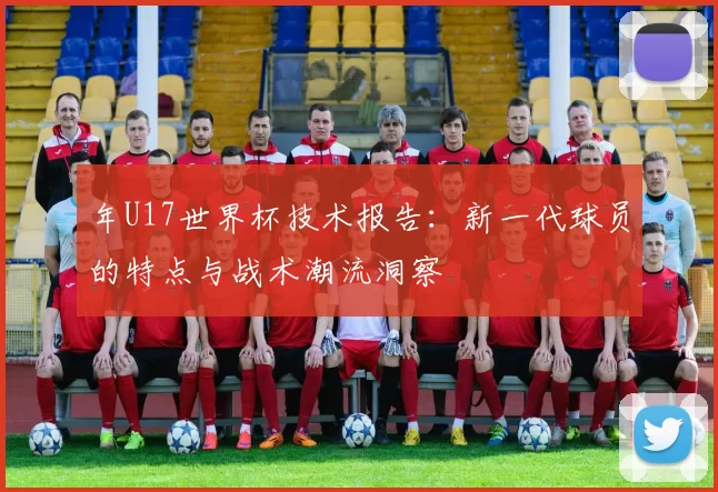 年U17世界杯技术报告：新一代球员的特点与战术潮流洞察