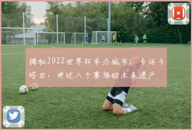 揭秘2022世界杯举办城市：专访卡塔尔，讲述八个赛场的未来遗产