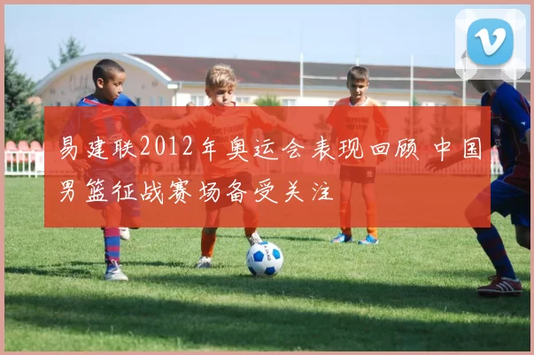 易建联2012年奥运会表现回顾 中国男篮征战赛场备受关注