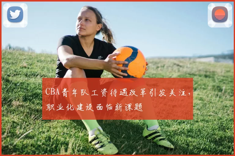 CBA青年队工资待遇改革引发关注，职业化建设面临新课题