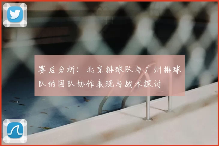 赛后分析：北京排球队与广州排球队的团队协作表现与战术探讨