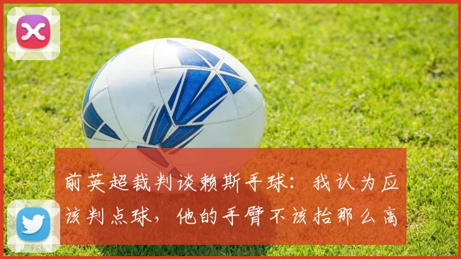 前英超裁判谈赖斯手球:我认为应该判点球,他的手臂不该抬那么高