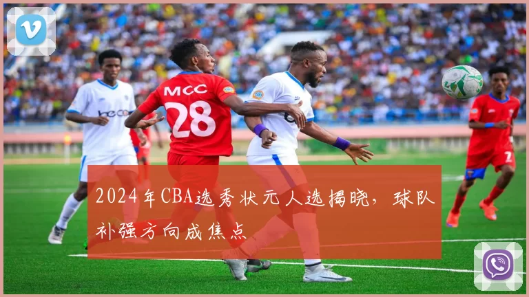 2024年CBA选秀状元人选揭晓，球队补强方向成焦点