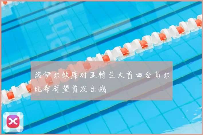 诺伊尔缺席对亚特兰大首回合乌尔比希有望首发出战