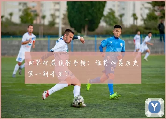 世界杯最佳射手榜：谁将加冕历史第一射手王？