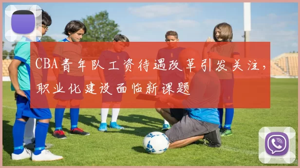 CBA青年队工资待遇改革引发关注，职业化建设面临新课题