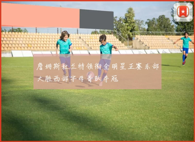 詹姆斯杜兰特领衔全明星正赛东部大胜西部字母哥队夺冠