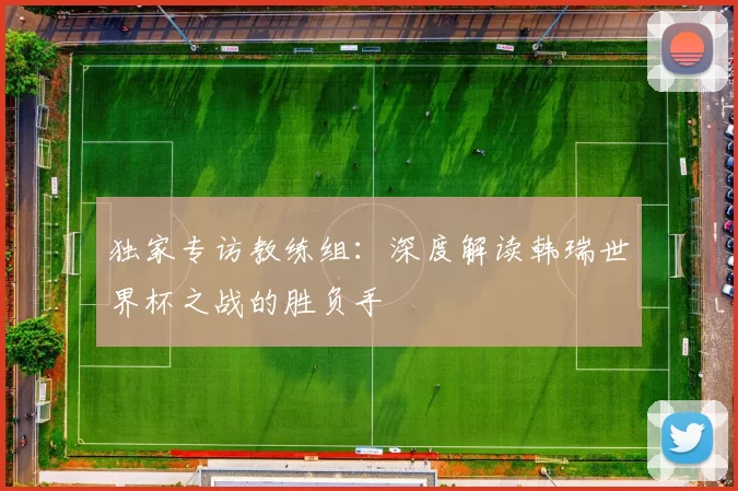 独家专访教练组：深度解读韩瑞世界杯之战的胜负手