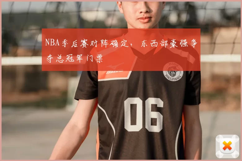 NBA季后赛对阵确定,东西部豪强争夺总冠军门票
