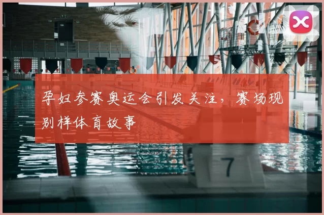 孕妇参赛奥运会引发关注，赛场现别样体育故事