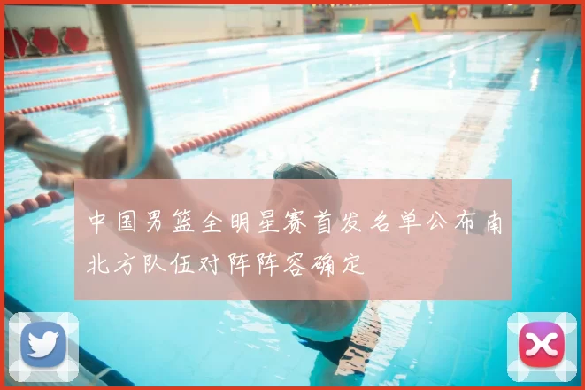 中国男篮全明星赛首发名单公布南北方队伍对阵阵容确定