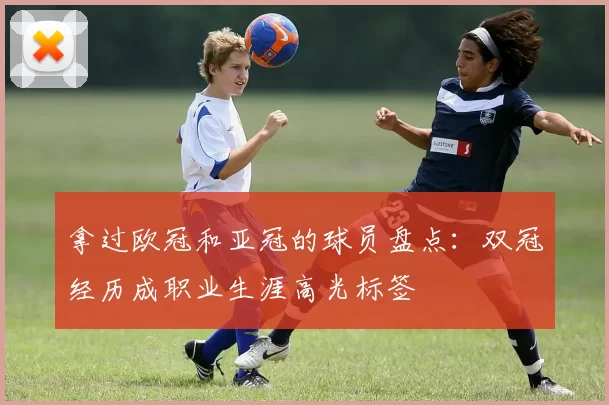 拿过欧冠和亚冠的球员盘点：双冠经历成职业生涯高光标签