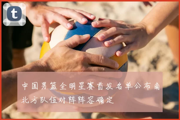 中国男篮全明星赛首发名单公布南北方队伍对阵阵容确定
