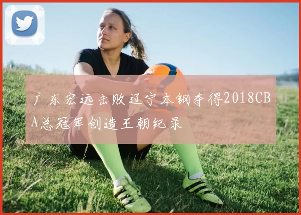 广东宏远击败辽宁本钢夺得2018CBA总冠军创造王朝纪录