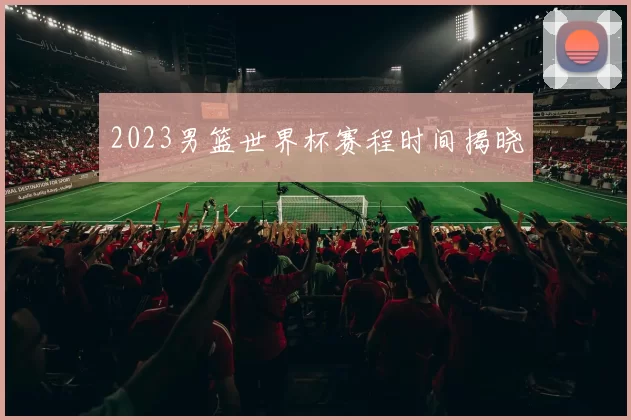 2023男篮世界杯赛程时间揭晓