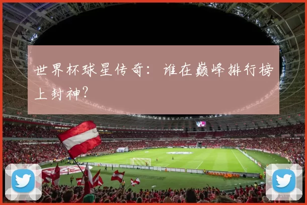 世界杯球星传奇：谁在巅峰排行榜上封神？