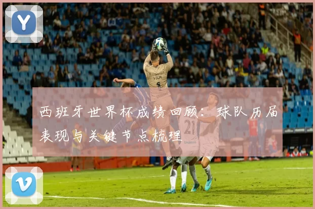 西班牙世界杯成绩回顾：球队历届表现与关键节点梳理