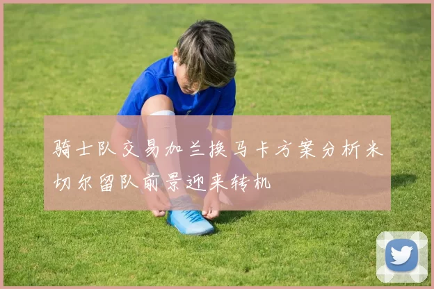 骑士队交易加兰换马卡方案分析米切尔留队前景迎来转机
