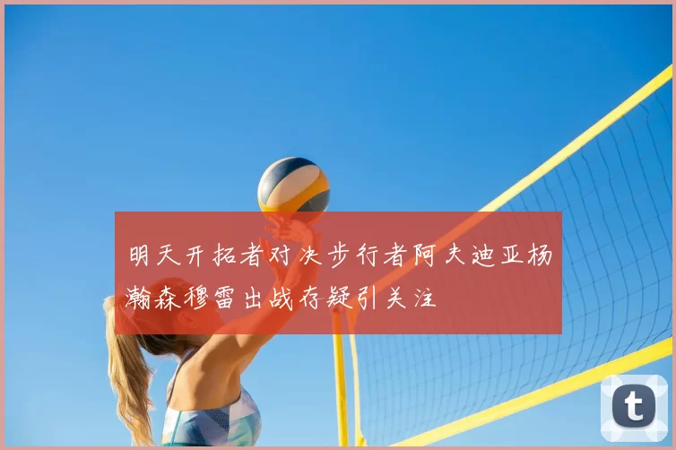 明天开拓者对决步行者阿夫迪亚杨瀚森穆雷出战存疑引关注