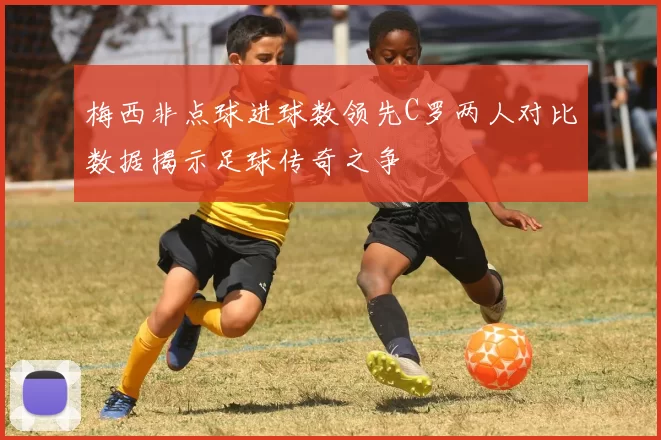 梅西非点球进球数领先C罗两人对比数据揭示足球传奇之争