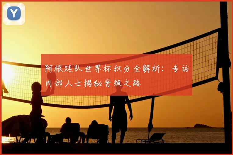 阿根廷队世界杯积分全解析：专访内部人士揭秘晋级之路