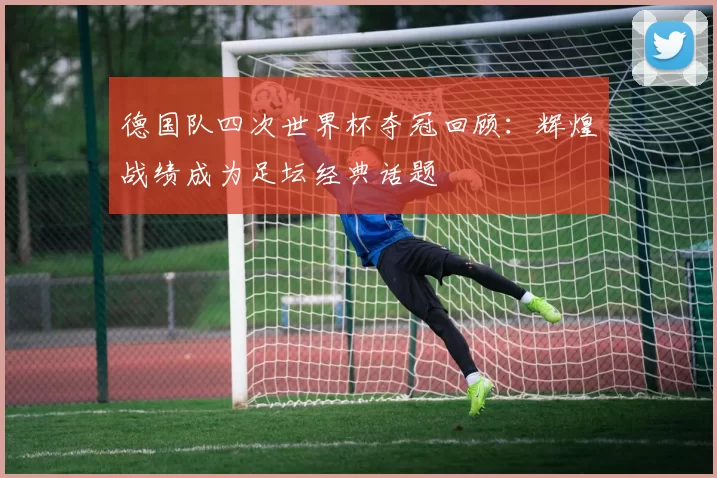 德国队四次世界杯夺冠回顾：辉煌战绩成为足坛经典话题