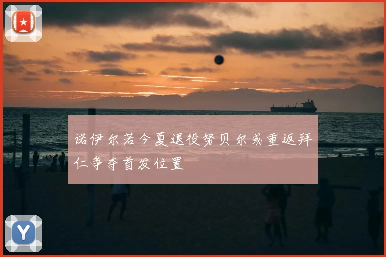 诺伊尔若今夏退役努贝尔或重返拜仁争夺首发位置
