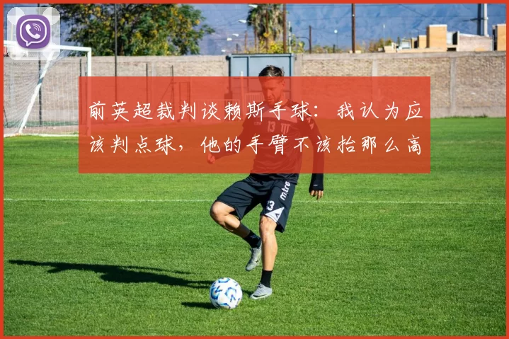 前英超裁判谈赖斯手球：我认为应该判点球，他的手臂不该抬那么高