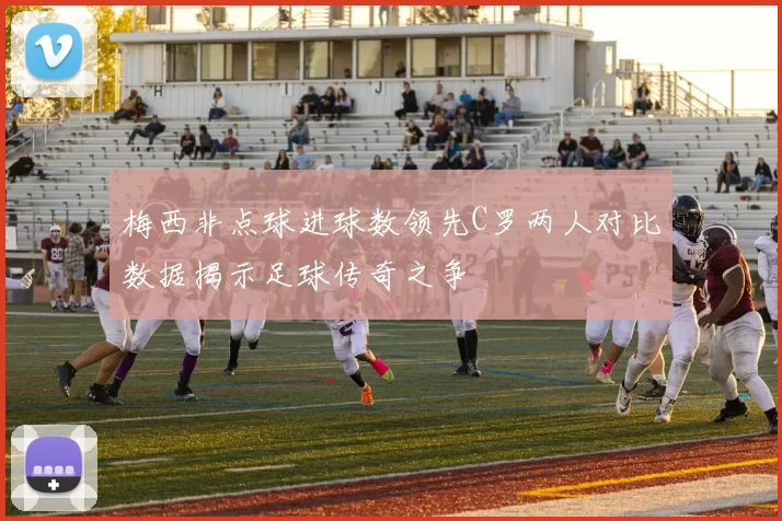 梅西非点球进球数领先C罗两人对比数据揭示足球传奇之争
