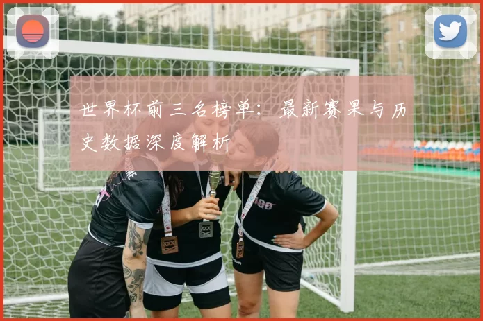 世界杯前三名榜单：最新赛果与历史数据深度解析
