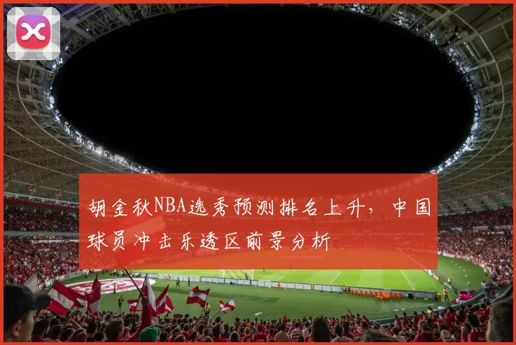 胡金秋NBA选秀预测排名上升，中国球员冲击乐透区前景分析