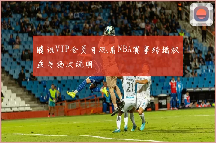 腾讯VIP会员可观看NBA赛事转播权益与场次说明