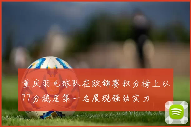 重庆羽毛球队在欧锦赛积分榜上以77分稳居第一名展现强劲实力