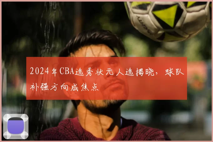 2024年CBA选秀状元人选揭晓，球队补强方向成焦点