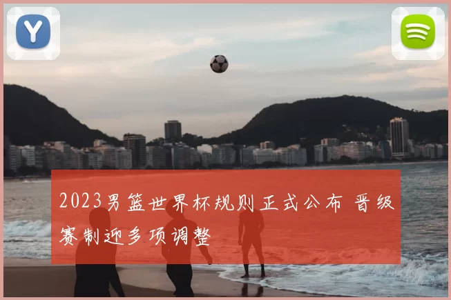 2023男篮世界杯规则正式公布 晋级赛制迎多项调整