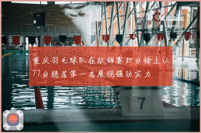 重庆羽毛球队在欧锦赛积分榜上以77分稳居第一名展现强劲实力