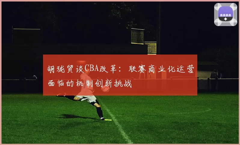 胡珑贸谈CBA改革：联赛商业化运营面临的机制创新挑战