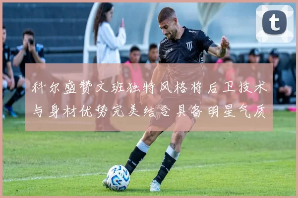 科尔盛赞文班独特风格将后卫技术与身材优势完美结合具备明星气质与球队形象