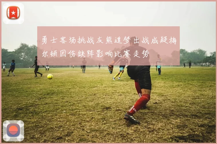 勇士客场挑战灰熊追梦出战成疑梅尔顿因伤缺阵影响比赛走势