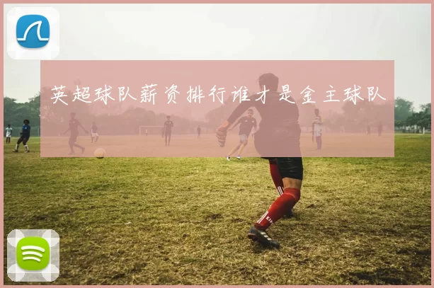 英超球队薪资排行谁才是金主球队