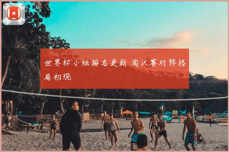世界杯小组排名更新 淘汰赛对阵格局初现