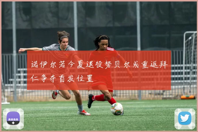 诺伊尔若今夏退役努贝尔或重返拜仁争夺首发位置