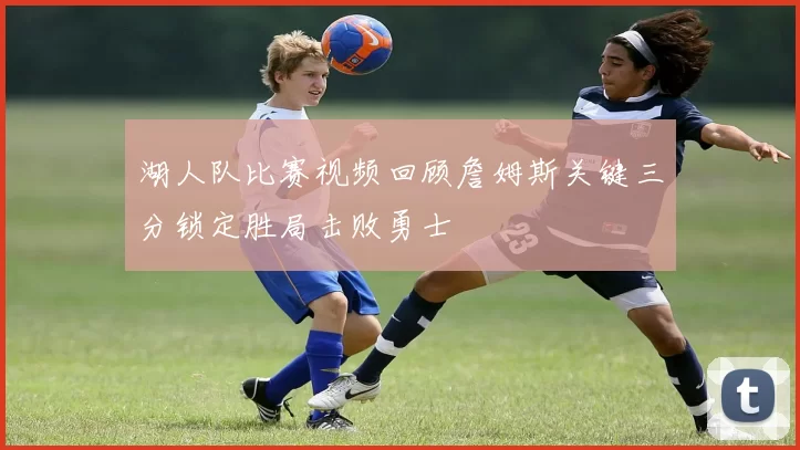 湖人队比赛视频回顾詹姆斯关键三分锁定胜局击败勇士