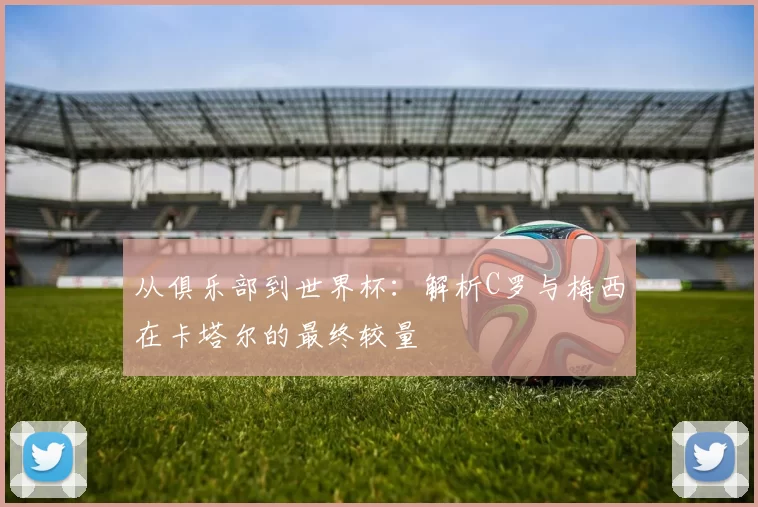 从俱乐部到世界杯:解析C罗与梅西在卡塔尔的最终较量