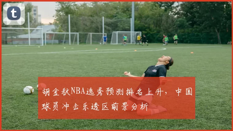 胡金秋NBA选秀预测排名上升，中国球员冲击乐透区前景分析