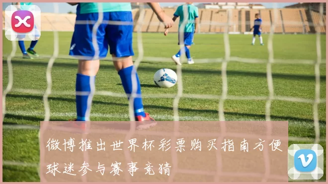 微博推出世界杯彩票购买指南方便球迷参与赛事竞猜